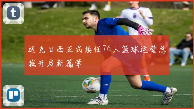 迈克甘西正式接任76人篮球运营总裁开启新篇章