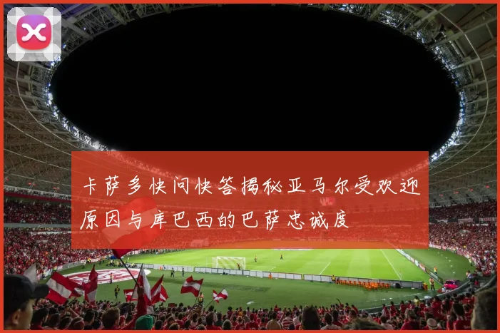 卡萨多快问快答揭秘亚马尔受欢迎原因与库巴西的巴萨忠诚度