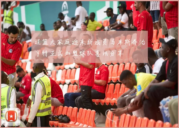 辽篮大家庭迎来新成员马库斯乔治亨特正式加盟球队喜讯分享