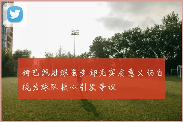 姆巴佩进球虽多却无实质意义仍自视为球队核心引发争议