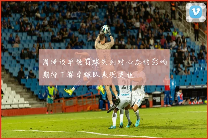 周琦谈单场罚球失利对心态的影响期待下赛季球队表现更佳