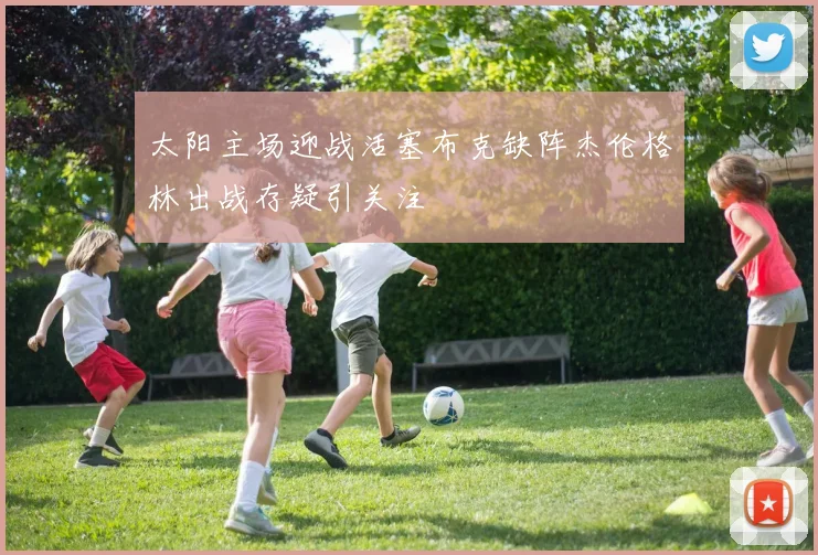太阳主场迎战活塞布克缺阵杰伦格林出战存疑引关注