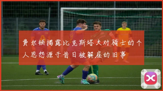 费尔顿揭露比克斯塔夫对骑士的个人恩怨源于昔日被解雇的旧事