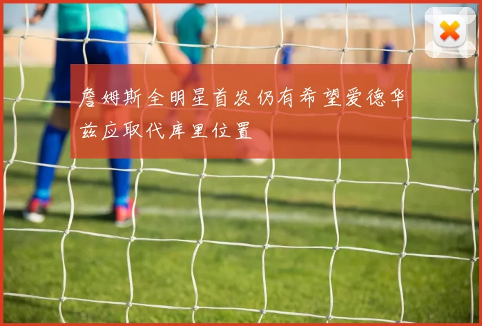 詹姆斯全明星首发仍有希望爱德华兹应取代库里位置