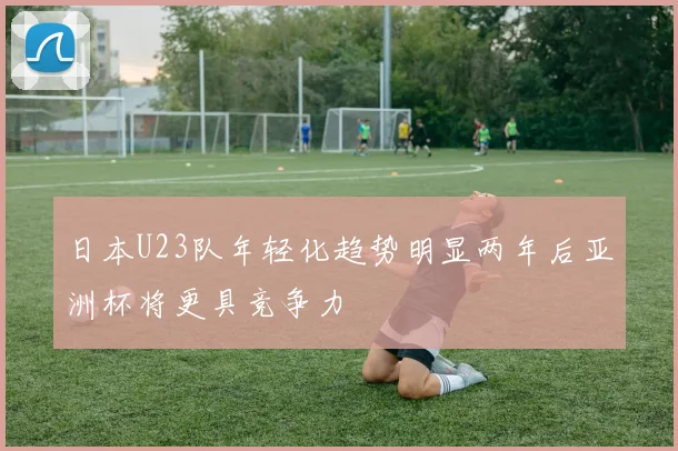 日本U23队年轻化趋势明显两年后亚洲杯将更具竞争力