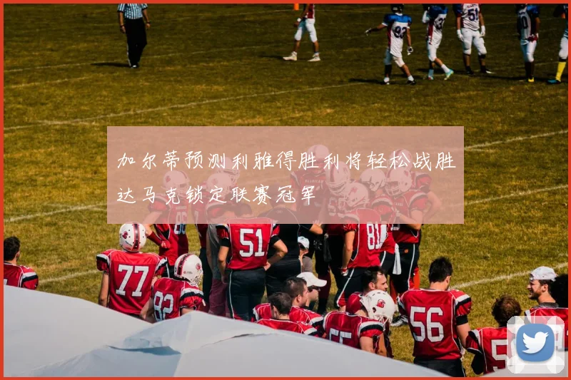加尔蒂预测利雅得胜利将轻松战胜达马克锁定联赛冠军