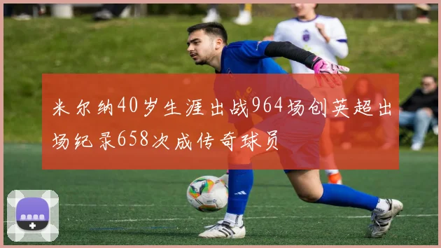 米尔纳40岁生涯出战964场创英超出场纪录658次成传奇球员