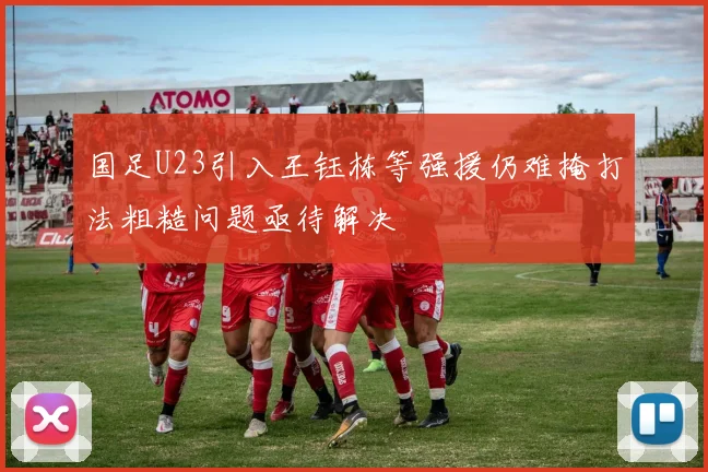 国足U23引入王钰栋等强援仍难掩打法粗糙问题亟待解决