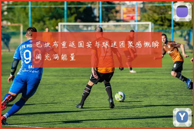 巴坎布重返国安与球迷团聚感慨瞬间充满能量