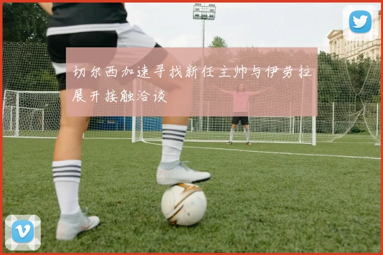 切尔西加速寻找新任主帅与伊劳拉展开接触洽谈