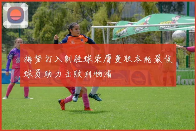 梅努打入制胜球荣膺曼联本轮最佳球员助力击败利物浦