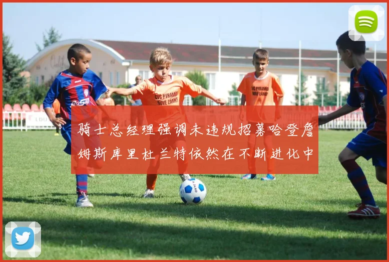 骑士总经理强调未违规招募哈登詹姆斯库里杜兰特依然在不断进化中