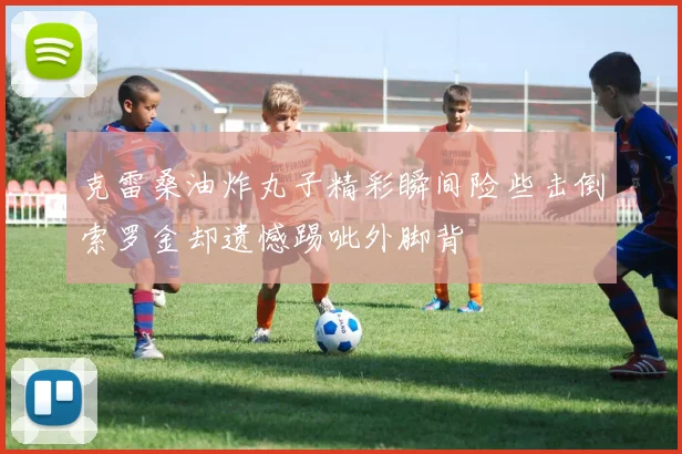 克雷桑油炸丸子精彩瞬间险些击倒索罗金却遗憾踢呲外脚背